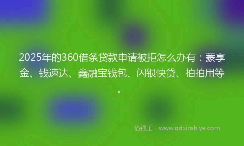 2025年的360借条贷款申请被拒怎么办有：蒙享金、钱速达、鑫融宝钱包、闪银快贷、拍拍用等。