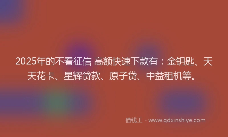 2025年的不看征信 高额快速下款有：金钥匙、天天花卡、星辉贷款、原子贷、中益租机等。