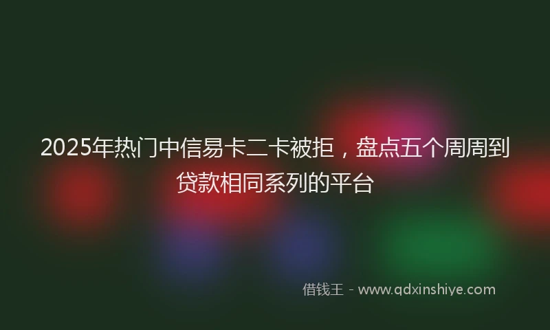 2025年热门中信易卡二卡被拒，盘点五个周周到贷款相同系列的平台