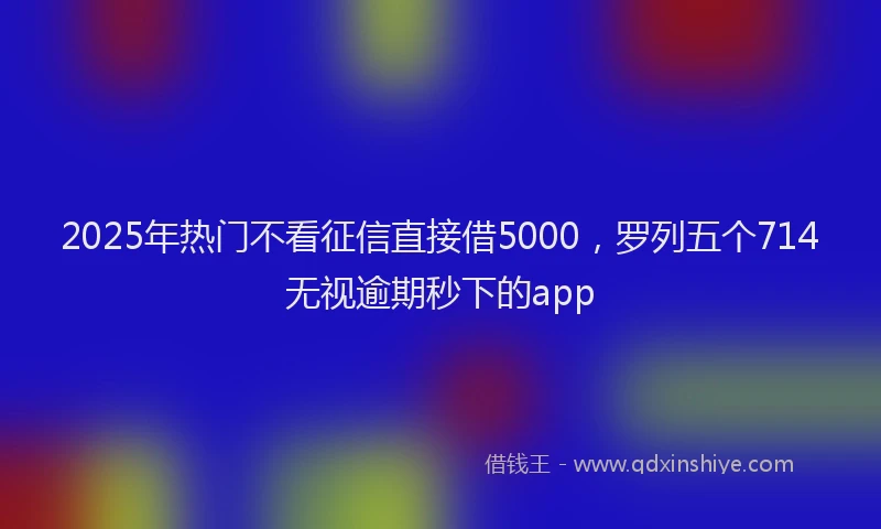 2025年热门不看征信直接借5000，罗列五个714无视逾期秒下的app