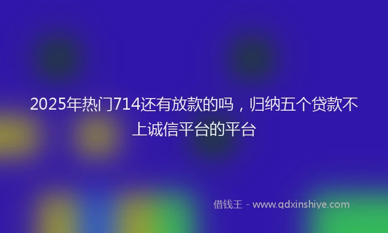2025年热门714还有放款的吗，归纳五个贷款不上诚信平台的平台