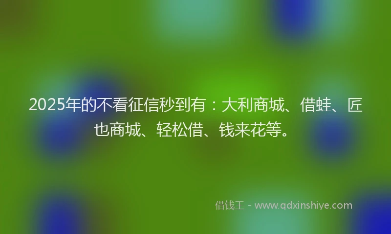 2025年的不看征信秒到有：大利商城、借蛙、匠也商城、轻松借、钱来花等。