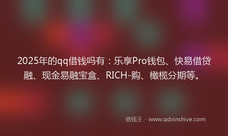 2025年的qq借钱吗有：乐享Pro钱包、快易借贷融、现金易融宝盒、RICH-购、橄榄分期等。