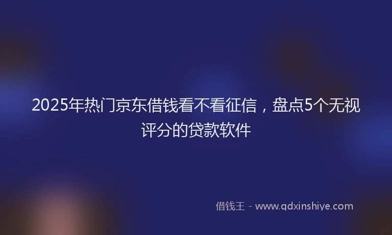 2025年热门京东借钱看不看征信，盘点5个无视评分的贷款软件