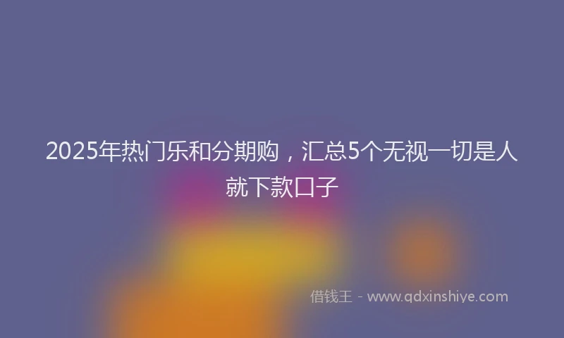 2025年热门乐和分期购，汇总5个无视一切是人就下款口子