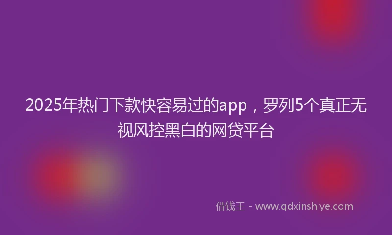 2025年热门下款快容易过的app，罗列5个真正无视风控黑白的网贷平台