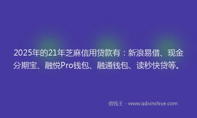 2025年的21年芝麻信用贷款有：新浪易借、现金分期宝、融悦Pro钱包、融通钱包、读秒快贷等。