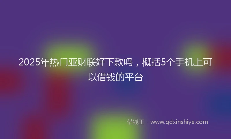 2025年热门亚财联好下款吗，概括5个手机上可以借钱的平台