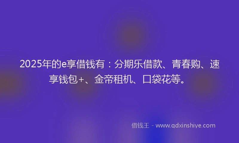 2025年的e享借钱有：分期乐借款、青春购、速享钱包+、金帝租机、口袋花等。