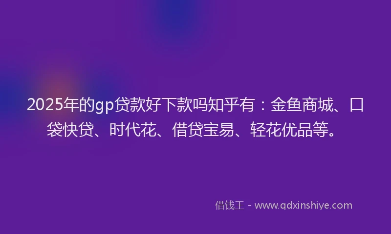 2025年的gp贷款好下款吗知乎有：金鱼商城、口袋快贷、时代花、借贷宝易、轻花优品等。