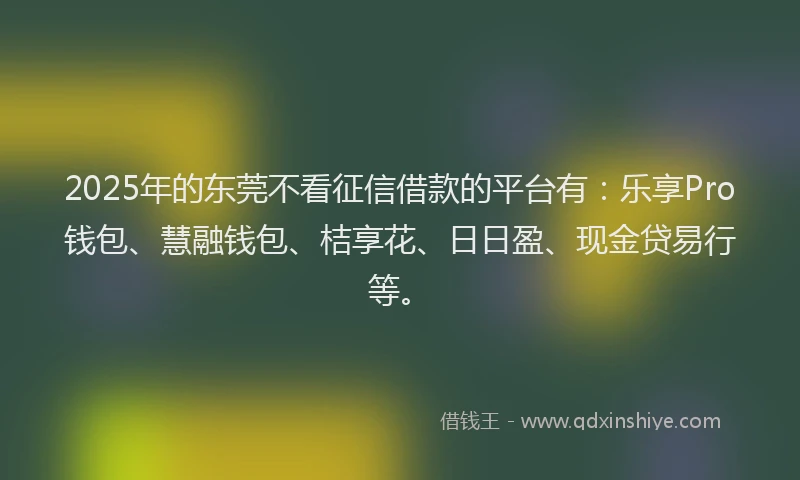 2025年的东莞不看征信借款的平台有：乐享Pro钱包、慧融钱包、桔享花、日日盈、现金贷易行等。