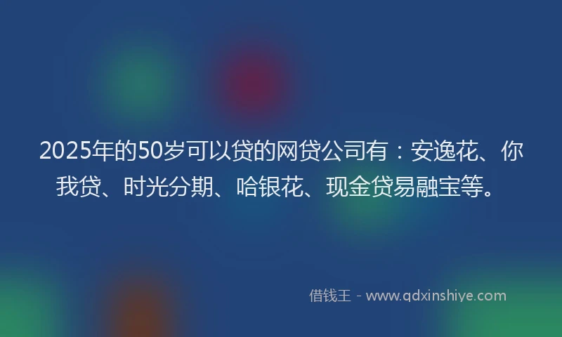 2025年的50岁可以贷的网贷公司有：安逸花、你我贷、时光分期、哈银花、现金贷易融宝等。