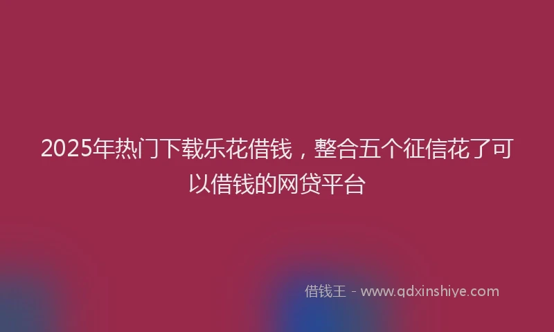 2025年热门下载乐花借钱，整合五个征信花了可以借钱的网贷平台