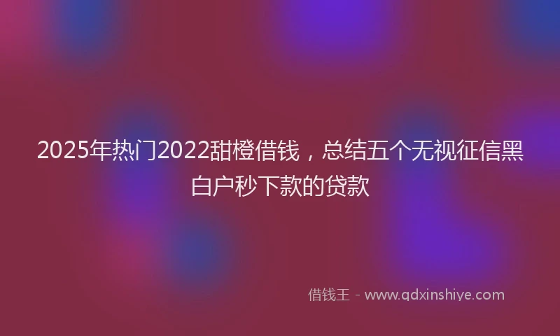2025年热门2022甜橙借钱，总结五个无视征信黑白户秒下款的贷款