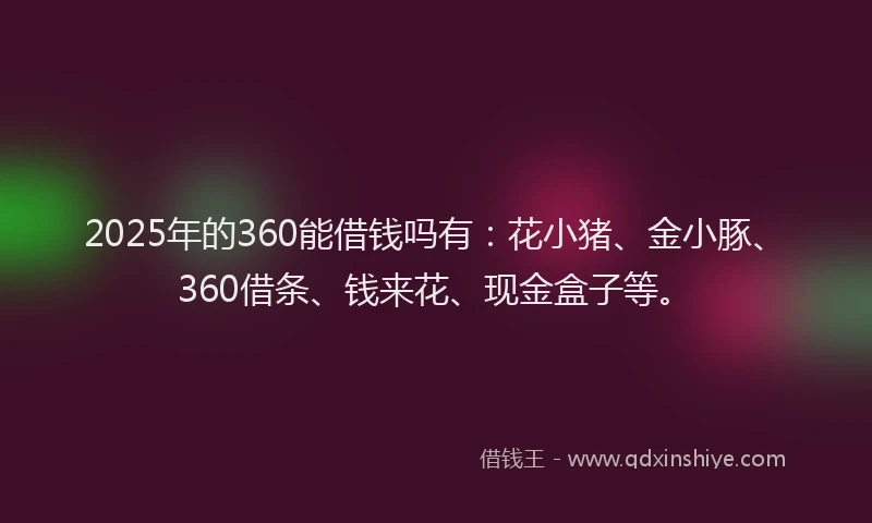 2025年的360能借钱吗有：花小猪、金小豚、360借条、钱来花、现金盒子等。