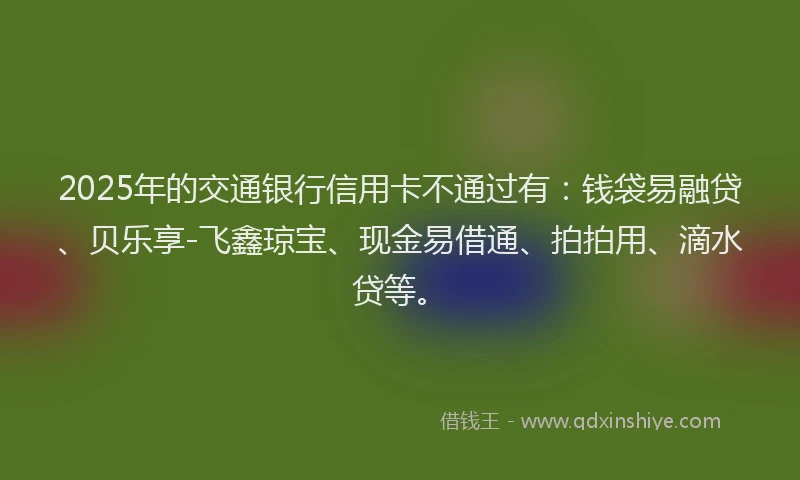 2025年的交通银行信用卡不通过有：钱袋易融贷、贝乐享-飞鑫琼宝、现金易借通、拍拍用、滴水贷等。