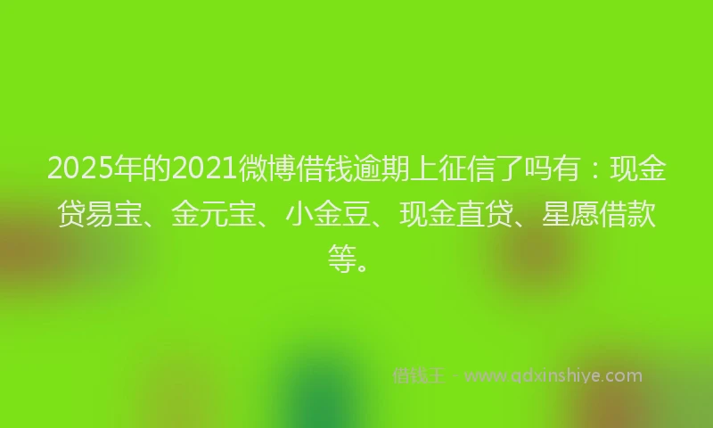 2025年的2021微博借钱逾期上征信了吗有：现金贷易宝、金元宝、小金豆、现金直贷、星愿借款等。