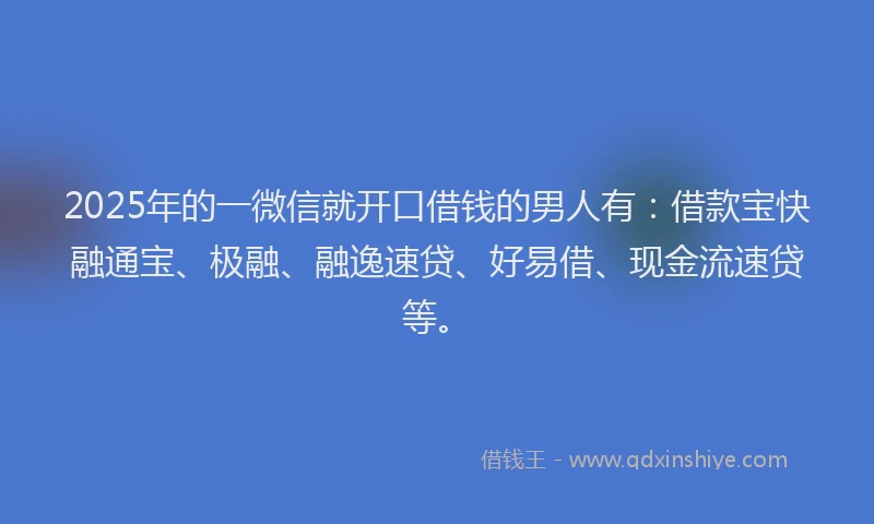 2025年的一微信就开口借钱的男人有：借款宝快融通宝、极融、融逸速贷、好易借、现金流速贷等。