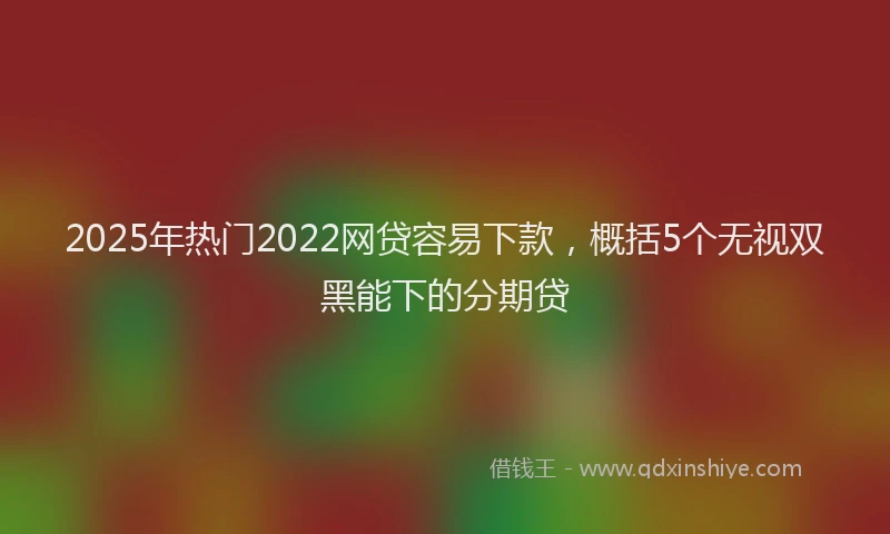 2025年热门2022网贷容易下款，概括5个无视双黑能下的分期贷