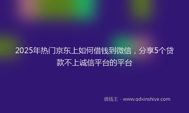 2025年热门京东上如何借钱到微信，分享5个贷款不上诚信平台的平台