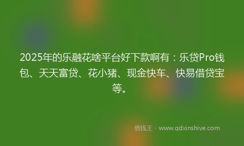 2025年的乐融花啥平台好下款啊有：乐贷Pro钱包、天天富贷、花小猪、现金快车、快易借贷宝等。