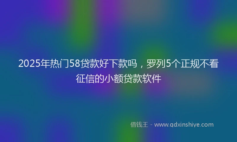 2025年热门58贷款好下款吗，罗列5个正规不看征信的小额贷款软件