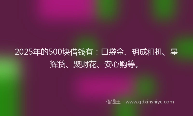 2025年的500块借钱有：口袋金、玥成租机、星辉贷、聚财花、安心购等。