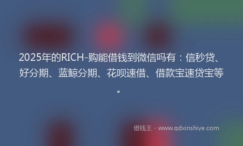2025年的RICH-购能借钱到微信吗有:信秒贷、好分期、蓝鲸分期、花呗速借、借款宝速贷宝等。