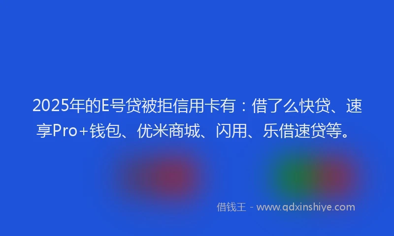 2025年的E号贷被拒信用卡有：借了么快贷、速享Pro+钱包、优米商城、闪用、乐借速贷等。
