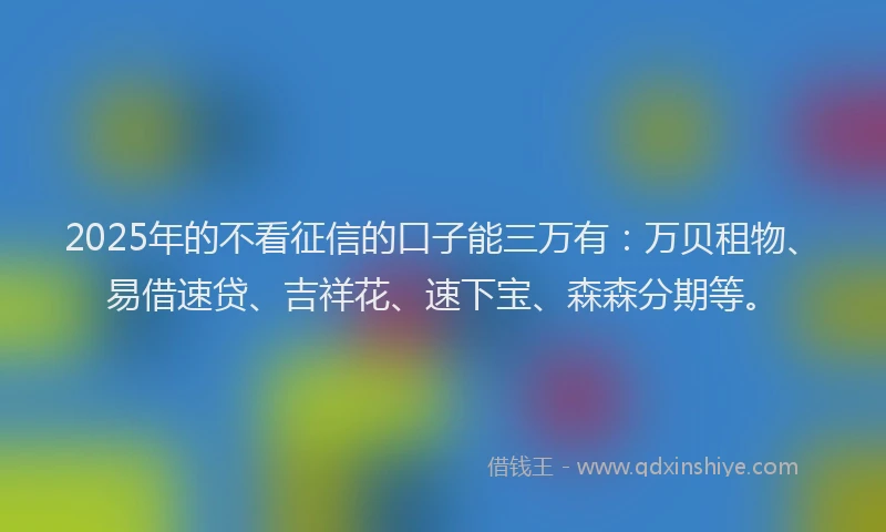 2025年的不看征信的口子能三万有：万贝租物、易借速贷、吉祥花、速下宝、森森分期等。