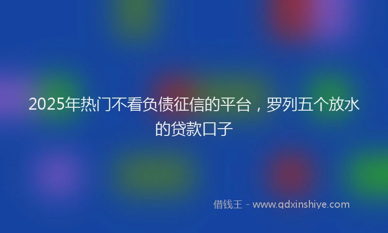2025年热门不看负债征信的平台，罗列五个放水的贷款口子