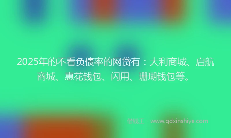 2025年的不看负债率的网贷有：大利商城、启航商城、惠花钱包、闪用、珊瑚钱包等。