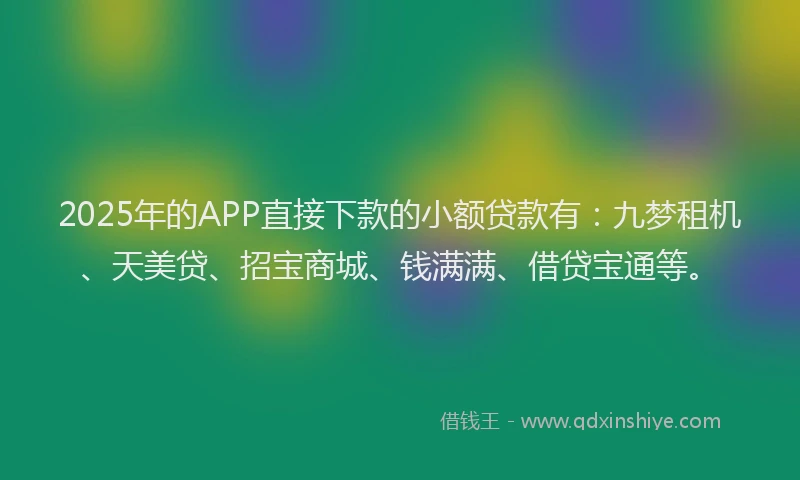 2025年的APP直接下款的小额贷款有：九梦租机、天美贷、招宝商城、钱满满、借贷宝通等。