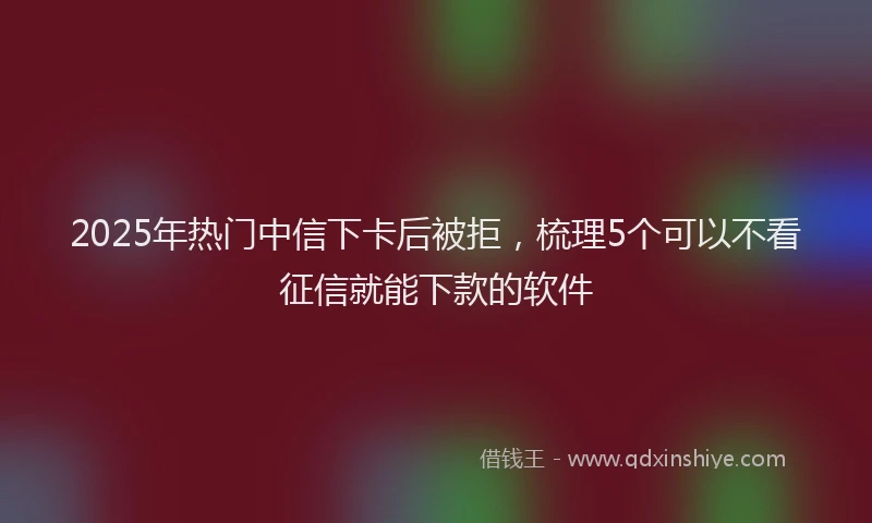 2025年热门中信下卡后被拒，梳理5个可以不看征信就能下款的软件