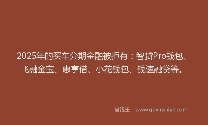 2025年的买车分期金融被拒有：智贷Pro钱包、飞融金宝、惠享借、小花钱包、钱速融贷等。