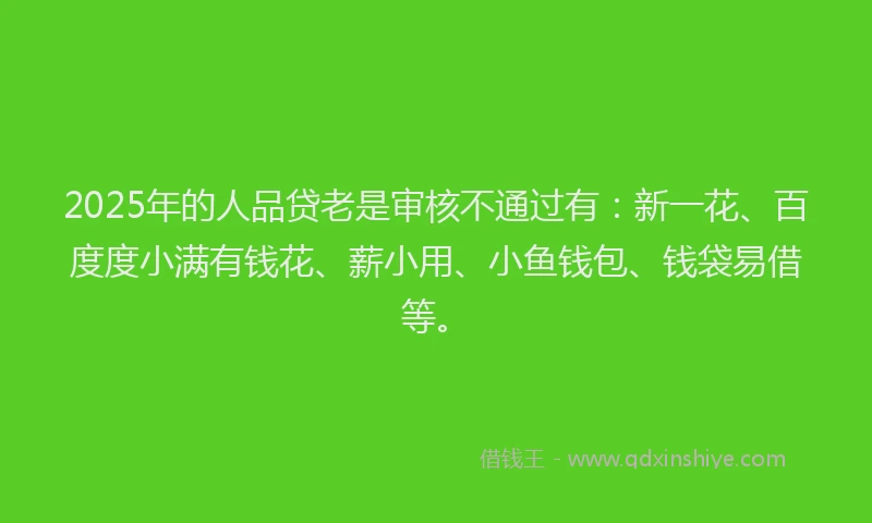 2025年的人品贷老是审核不通过有：新一花、百度度小满有钱花、薪小用、小鱼钱包、钱袋易借等。