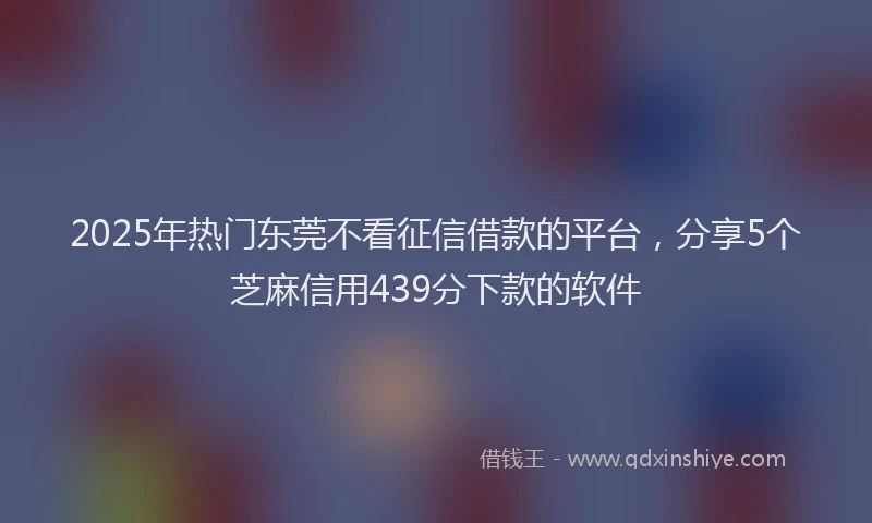 2025年热门东莞不看征信借款的平台，分享5个芝麻信用439分下款的软件