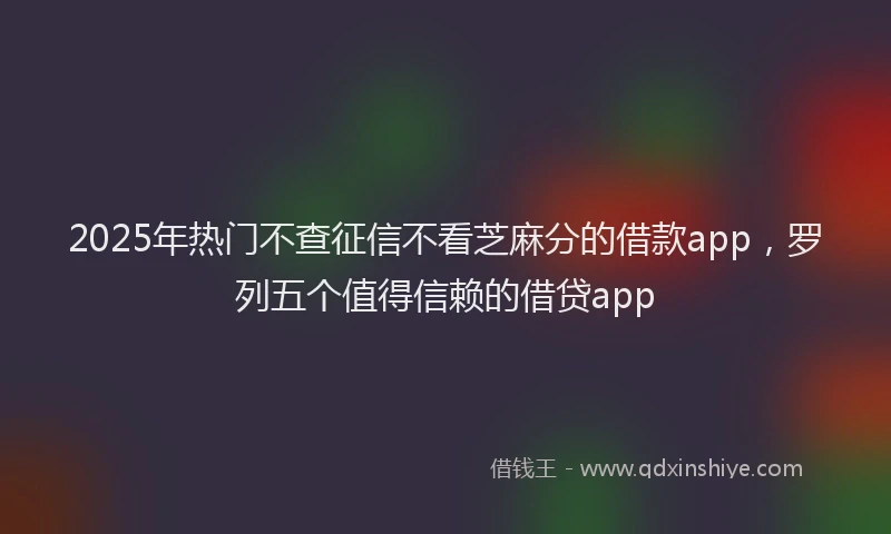2025年热门不查征信不看芝麻分的借款app，罗列五个值得信赖的借贷app