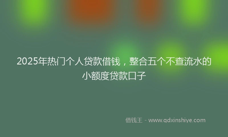 2025年热门个人贷款借钱，整合五个不查流水的小额度贷款口子