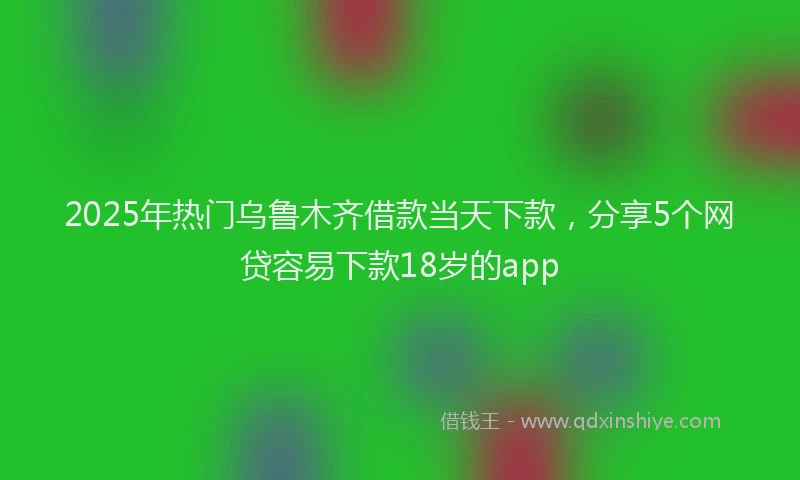2025年热门乌鲁木齐借款当天下款，分享5个网贷容易下款18岁的app