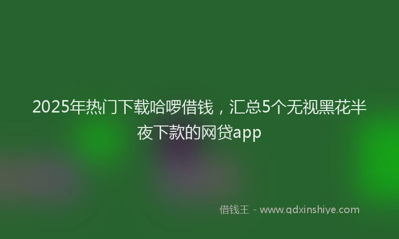 2025年热门下载哈啰借钱，汇总5个无视黑花半夜下款的网贷app
