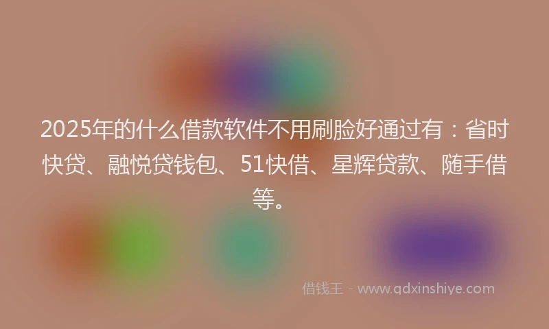 2025年的什么借款软件不用刷脸好通过有：省时快贷、融悦贷钱包、51快借、星辉贷款、随手借等。