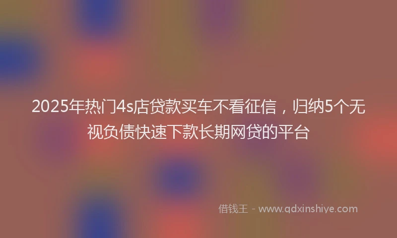 2025年热门4s店贷款买车不看征信，归纳5个无视负债快速下款长期网贷的平台