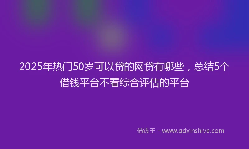 2025年热门50岁可以贷的网贷有哪些，总结5个借钱平台不看综合评估的平台