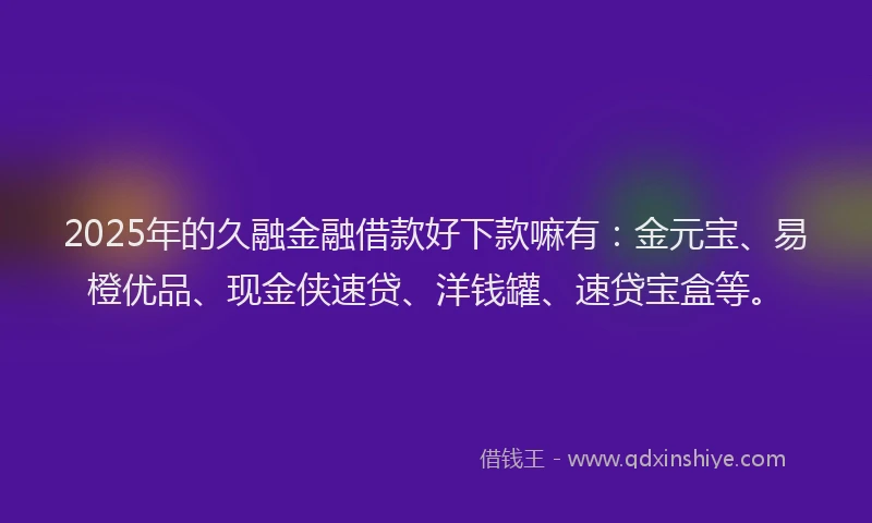 2025年的久融金融借款好下款嘛有：金元宝、易橙优品、现金侠速贷、洋钱罐、速贷宝盒等。