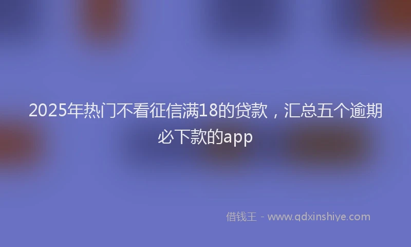 2025年热门不看征信满18的贷款，汇总五个逾期必下款的app