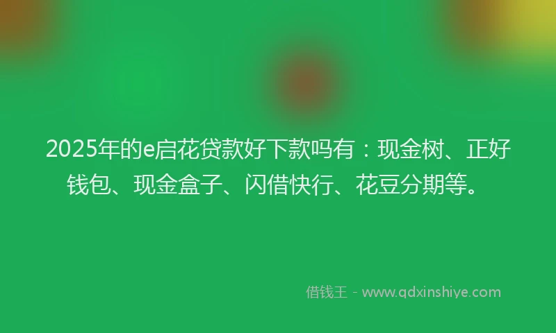 2025年的e启花贷款好下款吗有：现金树、正好钱包、现金盒子、闪借快行、花豆分期等。