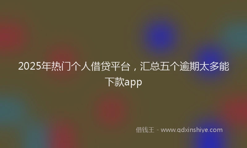 2025年热门个人借贷平台，汇总五个逾期太多能下款app
