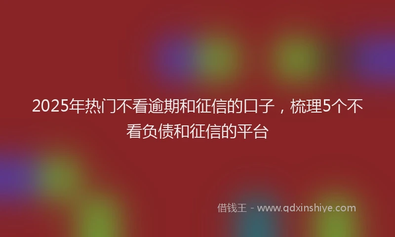2025年热门不看逾期和征信的口子，梳理5个不看负债和征信的平台