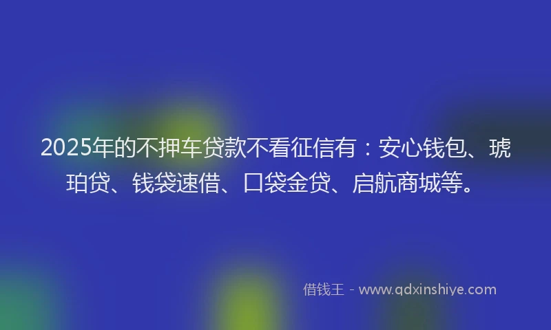 2025年的不押车贷款不看征信有：安心钱包、琥珀贷、钱袋速借、口袋金贷、启航商城等。